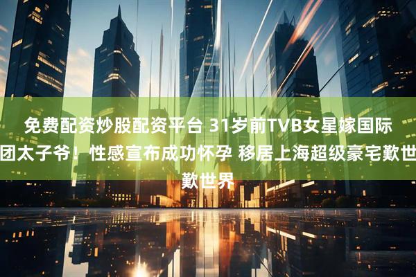 免费配资炒股配资平台 31岁前TVB女星嫁国际集团太子爷！性感宣布成功怀孕 移居上海超级豪宅歎世界