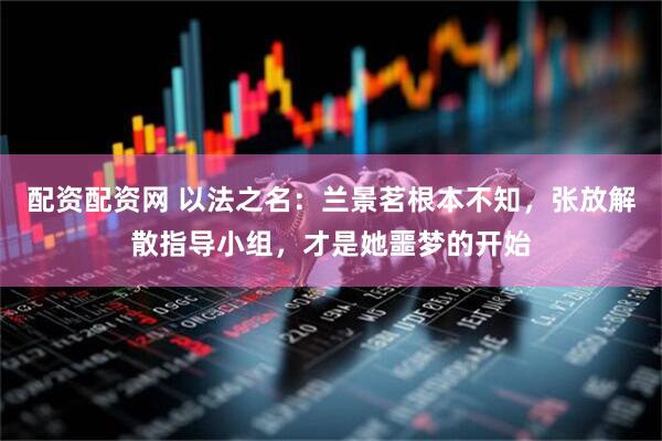 配资配资网 以法之名：兰景茗根本不知，张放解散指导小组，才是她噩梦的开始