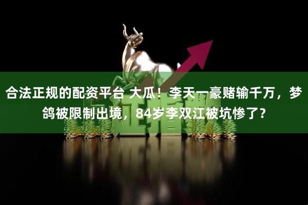 合法正规的配资平台 大瓜！李天一豪赌输千万，梦鸽被限制出境，84岁李双江被坑惨了？