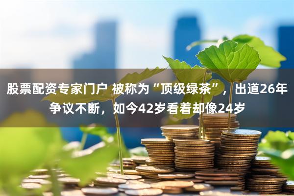 股票配资专家门户 被称为“顶级绿茶”，出道26年争议不断，如今42岁看着却像24岁