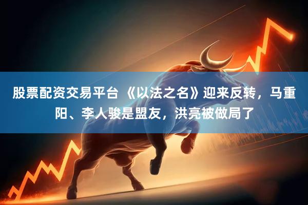 股票配资交易平台 《以法之名》迎来反转，马重阳、李人骏是盟友，洪亮被做局了