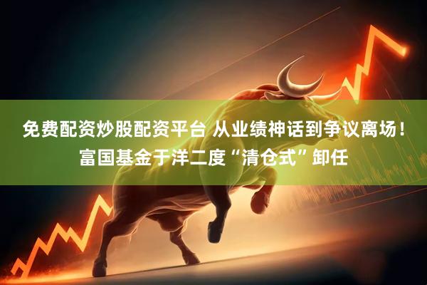 免费配资炒股配资平台 从业绩神话到争议离场！富国基金于洋二度“清仓式”卸任