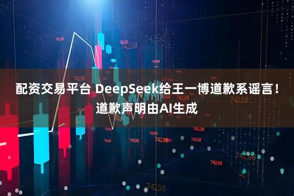 配资交易平台 DeepSeek给王一博道歉系谣言！道歉声明由AI生成
