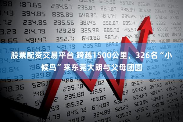 股票配资交易平台 跨越1500公里，326名“小候鸟”来东莞大朗与父母团圆