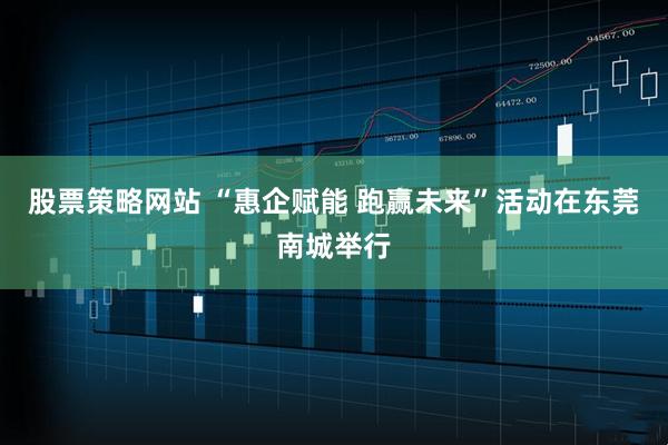 股票策略网站 “惠企赋能 跑赢未来”活动在东莞南城举行