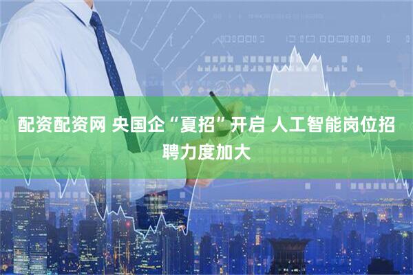 配资配资网 央国企“夏招”开启 人工智能岗位招聘力度加大