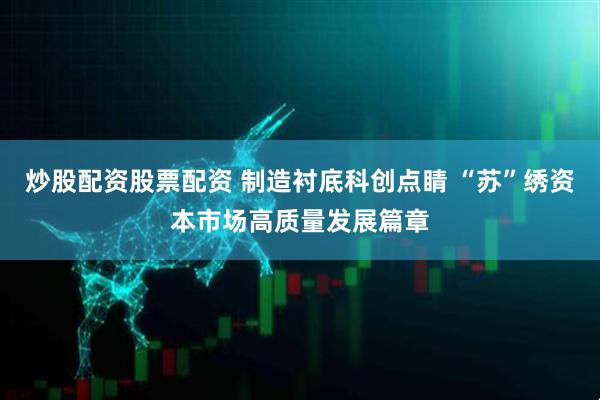 炒股配资股票配资 制造衬底科创点睛 “苏”绣资本市场高质量发展篇章