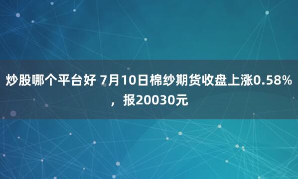 炒股哪个平台好 7月10日棉纱期货收盘上涨0.58%，报20030元