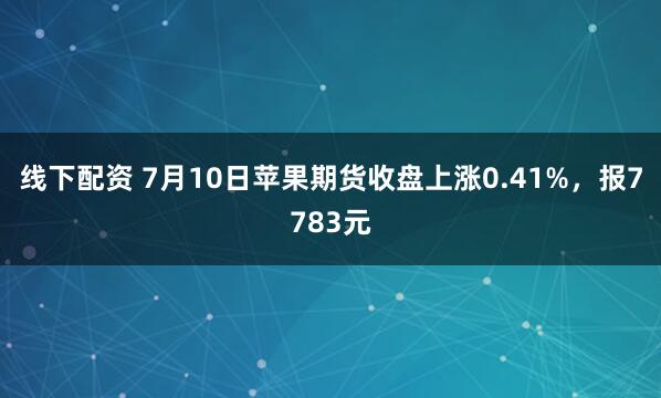 线下配资 7月10日苹果期货收盘上涨0.41%，报7783元