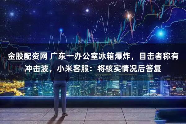 金股配资网 广东一办公室冰箱爆炸，目击者称有冲击波，小米客服：将核实情况后答复