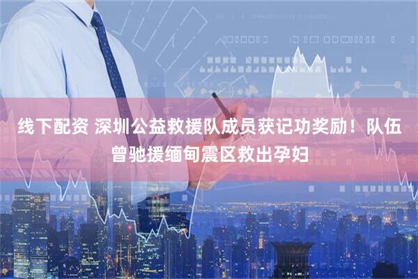 线下配资 深圳公益救援队成员获记功奖励！队伍曾驰援缅甸震区救出孕妇