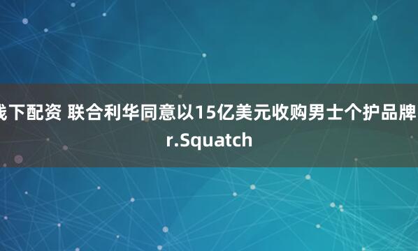 线下配资 联合利华同意以15亿美元收购男士个护品牌Dr.Squatch