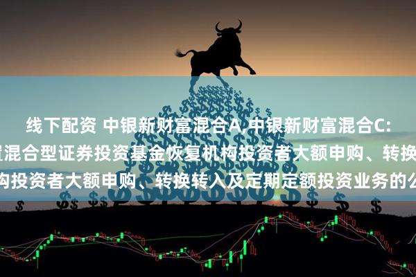 线下配资 中银新财富混合A,中银新财富混合C: 关于中银新财富灵活配置混合型证券投资基金恢复机构投资者大额申购、转换转入及定期定额投资业务的公告