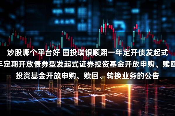 炒股哪个平台好 国投瑞银顺熙一年定开债发起式: 国投瑞银顺熙一年定期开放债券型发起式证券投资基金开放申购、赎回、转换业务的公告