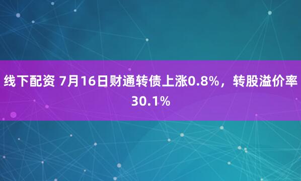 线下配资 7月16日财通转债上涨0.8%，转股溢价率30.1%