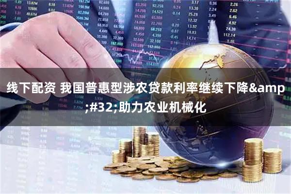 线下配资 我国普惠型涉农贷款利率继续下降&#32;助力农业机械化