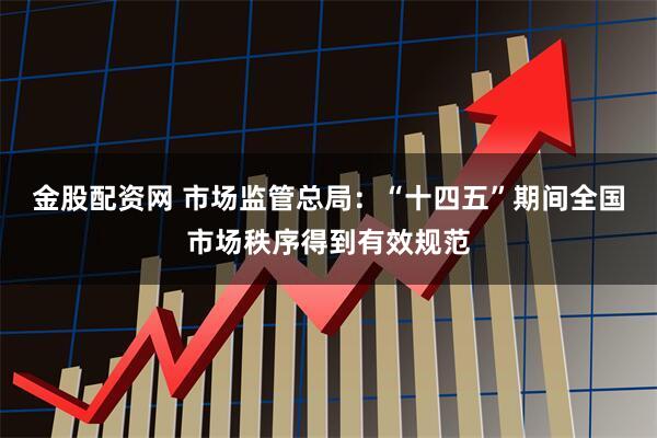 金股配资网 市场监管总局：“十四五”期间全国市场秩序得到有效规范