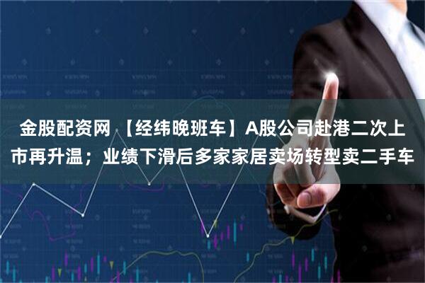 金股配资网 【经纬晚班车】A股公司赴港二次上市再升温；业绩下滑后多家家居卖场转型卖二手车