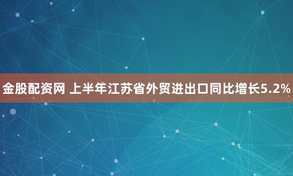 金股配资网 上半年江苏省外贸进出口同比增长5.2%