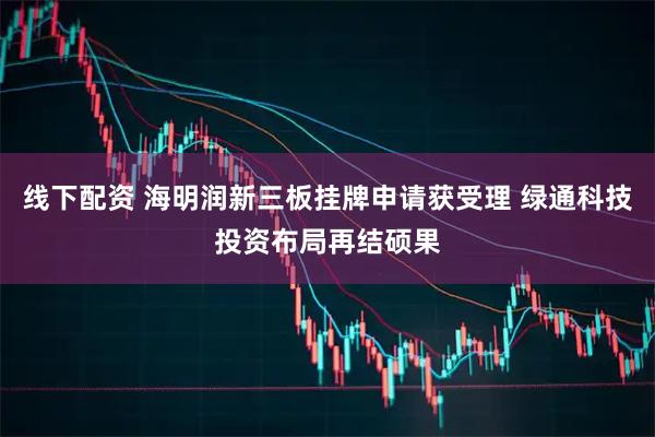 线下配资 海明润新三板挂牌申请获受理 绿通科技投资布局再结硕果