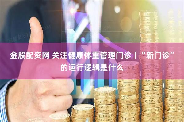 金股配资网 关注健康体重管理门诊丨“新门诊”的运行逻辑是什么