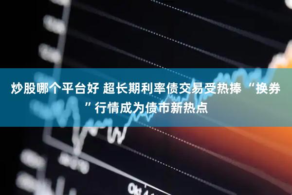 炒股哪个平台好 超长期利率债交易受热捧 “换券”行情成为债市新热点