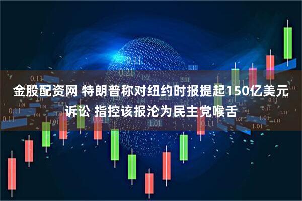 金股配资网 特朗普称对纽约时报提起150亿美元诉讼 指控该报沦为民主党喉舌