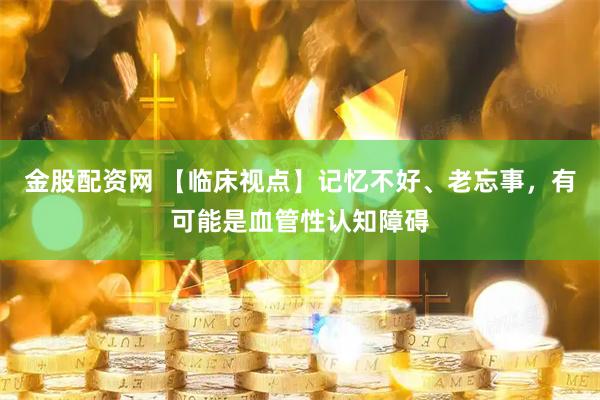金股配资网 【临床视点】记忆不好、老忘事，有可能是血管性认知障碍