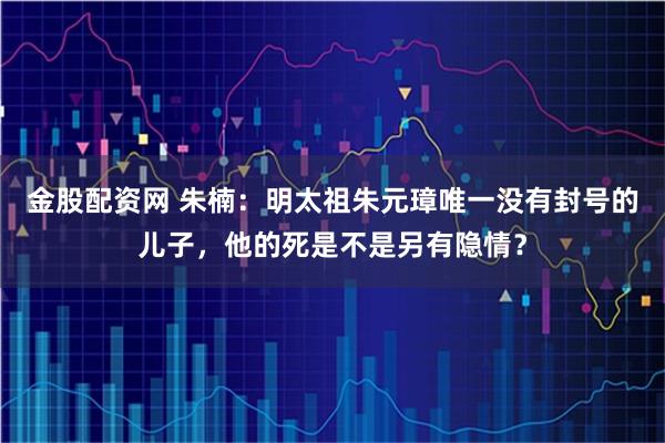 金股配资网 朱楠：明太祖朱元璋唯一没有封号的儿子，他的死是不是另有隐情？