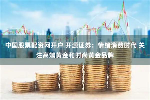 中国股票配资网开户 开源证券：情绪消费时代 关注高端黄金和时尚黄金品牌