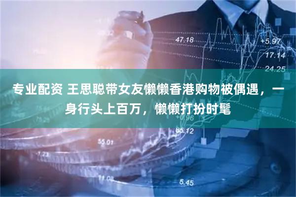 专业配资 王思聪带女友懒懒香港购物被偶遇,一身行头上百万,懒懒打扮时髦